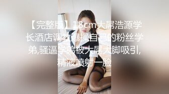 【完整版】18cm大屌浩源学长酒店调教爆操自己的粉丝学弟,骚逼学弟被大屌大脚吸引,精液喷射一脸