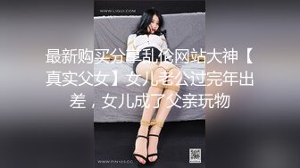 最新购买分享乱伦网站大神【真实父女】女儿老公过完年出差，女儿成了父亲玩物