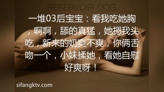 一堆03后宝宝：看我吃她胸，啊啊，舔的真猛，她摁我头吃，新来的奶爽不爽，你俩舌吻一个，小妹揉她，看她自慰好爽呀！