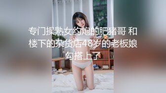 专门操熟女约炮的肥猪哥 和楼下的杂货店48岁的老板娘勾搭上了