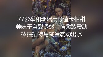 77公举和瑶瑶高颜值长相甜美妹子自慰诱惑，情趣装震动棒抽插特写跳蛋震动出水