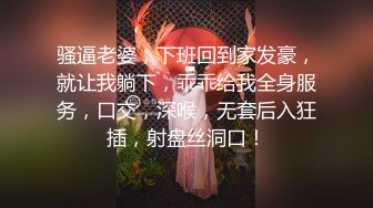 骚逼老婆，下班回到家发豪，就让我躺下，乖乖给我全身服务，口交，深喉，无套后入狂插，射盘丝洞口！