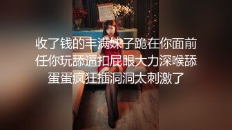 收了钱的丰满妹子跪在你面前任你玩舔逼扣屁眼大力深喉舔蛋蛋疯狂插洞洞太刺激了