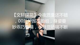 【文轩探花】今夜质量还不错，00后外围小姐姐，身姿曼妙乖巧软萌，小骚货娇喘不断