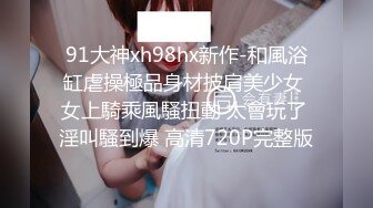 91大神xh98hx新作-和風浴缸虐操極品身材披肩美少女 女上騎乘風騷扭動 太會玩了 淫叫騷到爆 高清720P完整版