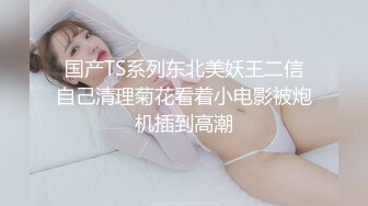 国产TS系列东北美妖王二信自己清理菊花看着小电影被炮机插到高潮