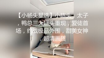 【小杨头星选】小陈头，太子，鸭总三大巨头重现，爱徒首场，约战极品外围，甜美女神，超清画质