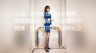 小马丶寻花专攻足浴女技师，带回酒店开操隔着衣服摸奶子调情，特写掰穴上位骑乘站立后入猛操