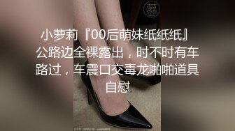 小萝莉『00后萌妹纸纸纸』公路边全裸露出，时不时有车路过，车震口交毒龙啪啪道具自慰