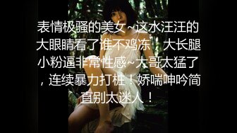 表情极骚的美女~这水汪汪的大眼睛看了谁不鸡冻，大长腿小粉逼非常性感~大哥太猛了，连续暴力打桩！娇喘呻吟简直别太迷人！