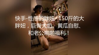 快手-性感的胖妞- 150斤的大胖妞，巨臀大奶、黄瓜自慰、和老公啪啪福利！