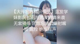 【大开眼界精品偷拍】蓝发学妹影院包间与男友激情来袭 无套骑乘 闭眼忘情口爆射嘴里 露脸 绝版有声