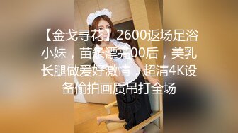 【金戈寻花】2600返场足浴小妹，苗条漂亮00后，美乳长腿做爱好激情，超清4K设备偷拍画质吊打全场