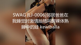 SWAG [LJ-0006]邻居爸爸在我睡觉时激情抽插叫醒裸体熟睡中的娃 kewiballa