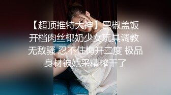 【超顶推特大神】黑椒盖饭 开档肉丝椰奶少女玩具调教 无敌骚 忍不住梅开二度 极品身材被她采精榨干了