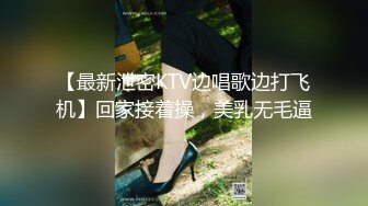 【最新泄密KTV边唱歌边打飞机】回家接着操，美乳无毛逼