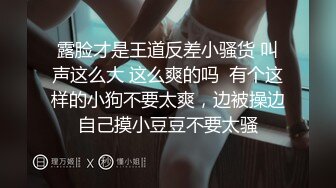 露脸才是王道反差小骚货 叫声这么大 这么爽的吗  有个这样的小狗不要太爽，边被操边自己摸小豆豆不要太骚