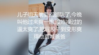 儿子明天就要回部队了,今晚叫他过来爽一炮,没咋操过的逼太爽了,把屁股干到变形爽得他直喊爸爸