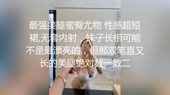 最强美腿蜜臀尤物 性感超短裙,无套内射，妹子长相可能不是最漂亮的，但那双笔直又长的美腿绝对数一数二