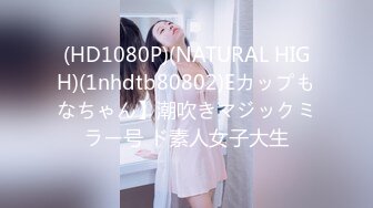 (HD1080P)(NATURAL HIGH)(1nhdtb80802)Eカップもなちゃん】潮吹きマジックミラー号 ド素人女子大生