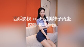 西瓜影视 xg-6 甜美妹子骑坐榨精-冉冉学姐