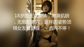 18岁的玉女酮体，嫩滑肌肤，无瑕的美穴，这样的姿势顶得女友最舒服，一直叫不停！