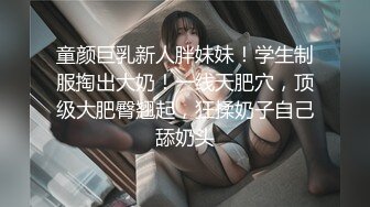 童颜巨乳新人胖妹妹！学生制服掏出大奶！一线天肥穴，顶级大肥臀翘起，狂揉奶子自己舔奶头