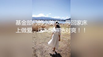 基金部门的小美女，带回家床上做爱，这叫床声绝对爽！！