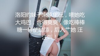 洛阳约妹子来家里玩，喂她吃大鸡巴，含得爽爽，像吃棒棒糖一样使劲舔，后入艹她 汪汪叫！