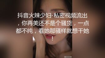 抖音火辣少妇-私密视频流出，你再美还不是个骚货，一点都不纯，看她那骚样就想干她！