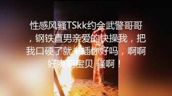 性感风骚TSkk约会武警哥哥，钢铁直男亲爱的快操我，把我口硬了就来插你好吗，啊啊好爽啊宝贝 骚啊！