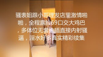 骚表姐跟小哥理发店里激情啪啪，全程露脸69口交大鸡巴，多体位无套抽插直接内射骚逼，淫水好多真实精彩续集