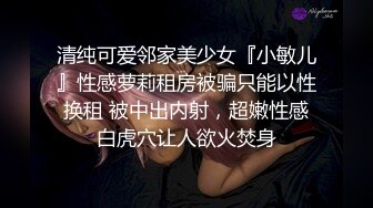 清纯可爱邻家美少女『小敏儿』性感萝莉租房被骗只能以性换租 被中出内射，超嫩性感白虎穴让人欲火焚身