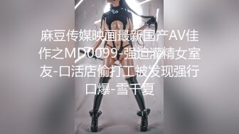 麻豆传媒映画最新国产AV佳作之MD0099-强迫灌精女室友-口活店偷打工被发现强行口爆-雪千夏