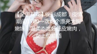 【全国探花】坐标成都，疫情期间1500一次约个漂亮大胸嫩妹，温柔态度好细皮嫩肉，女上位抽插