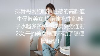 排骨哥网约腿长性感的高颜值牛仔裤美女,提前偷吃性药,妹子水超多各种高难度姿势连射2次,干的美女躺那不动了随便操.国语!