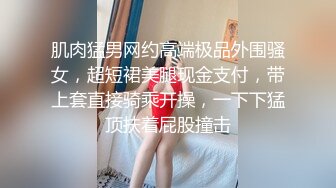 肌肉猛男网约高端极品外围骚女，超短裙美腿现金支付，带上套直接骑乘开操，一下下猛顶扶着屁股撞击