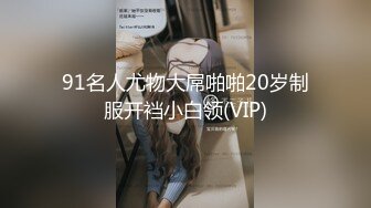 91名人尤物大屌啪啪20岁制服开裆小白领(VIP)