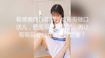 骨感美妖Ts菲菲，给哥哥做口活儿，把哥哥吃舒服了，再让哥哥品尝仙女棒，好厉害！