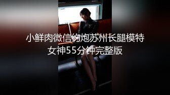 小鲜肉微信约炮苏州长腿模特女神55分钟完整版