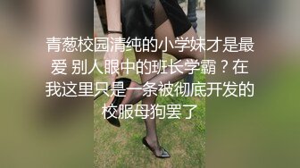 青葱校园清纯的小学妹才是最爱 别人眼中的班长学霸？在我这里只是一条被彻底开发的校服母狗罢了