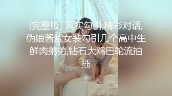 [完整版] 真实勾引,精彩对话,伪娘酱紫女装勾引几个高中生鲜肉弟弟,钻石大鸡巴轮流抽插