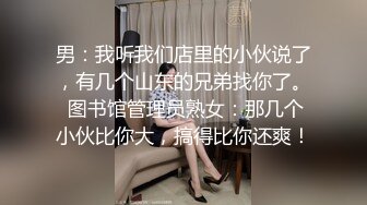 男：我听我们店里的小伙说了，有几个山东的兄弟找你了。 图书馆管理员熟女：那几个小伙比你大，搞得比你还爽！