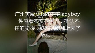 广州美魔女Ts陈雯雯ladyboy  性感着衣实在诱人，抵达不住的骑乘，妖鸡硬得翘上天了 酥服！