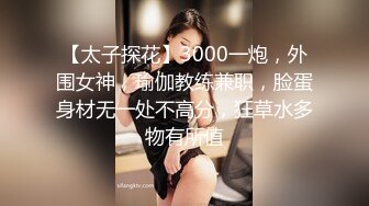 【太子探花】3000一炮，外围女神，瑜伽教练兼职，脸蛋身材无一处不高分，狂草水多物有所值