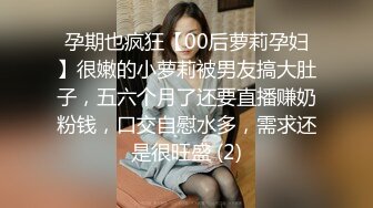 孕期也疯狂【00后萝莉孕妇】很嫩的小萝莉被男友搞大肚子，五六个月了还要直播赚奶粉钱，口交自慰水多，需求还是很旺盛 (2)