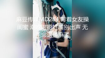 麻豆传媒MD284 背着女友操闺蜜 潮吹时捂好嘴别出声 无毛嫩逼操麻了