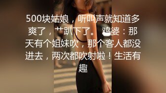 500块姑娘，听叫声就知道多爽了，艹趴下了。 鸡婆：那天有个姐妹吹，那个客人都没进去，两次都吹射啦！生活有趣