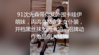 91沈先森带你找外围卡哇伊萌妹，肉肉身材穿上女仆装，开档黑丝抹上润滑油，招牌动作抬腿侧入猛操