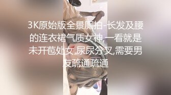 3K原始版全景厕拍-长发及腰的连衣裙气质女神,一看就是未开苞处女,尿尿分叉,需要男友疏通疏通